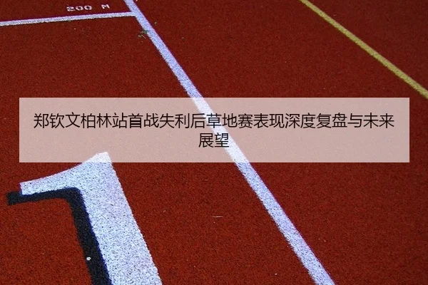 郑钦文柏林站首战失利后草地赛表现深度复盘与未来展望